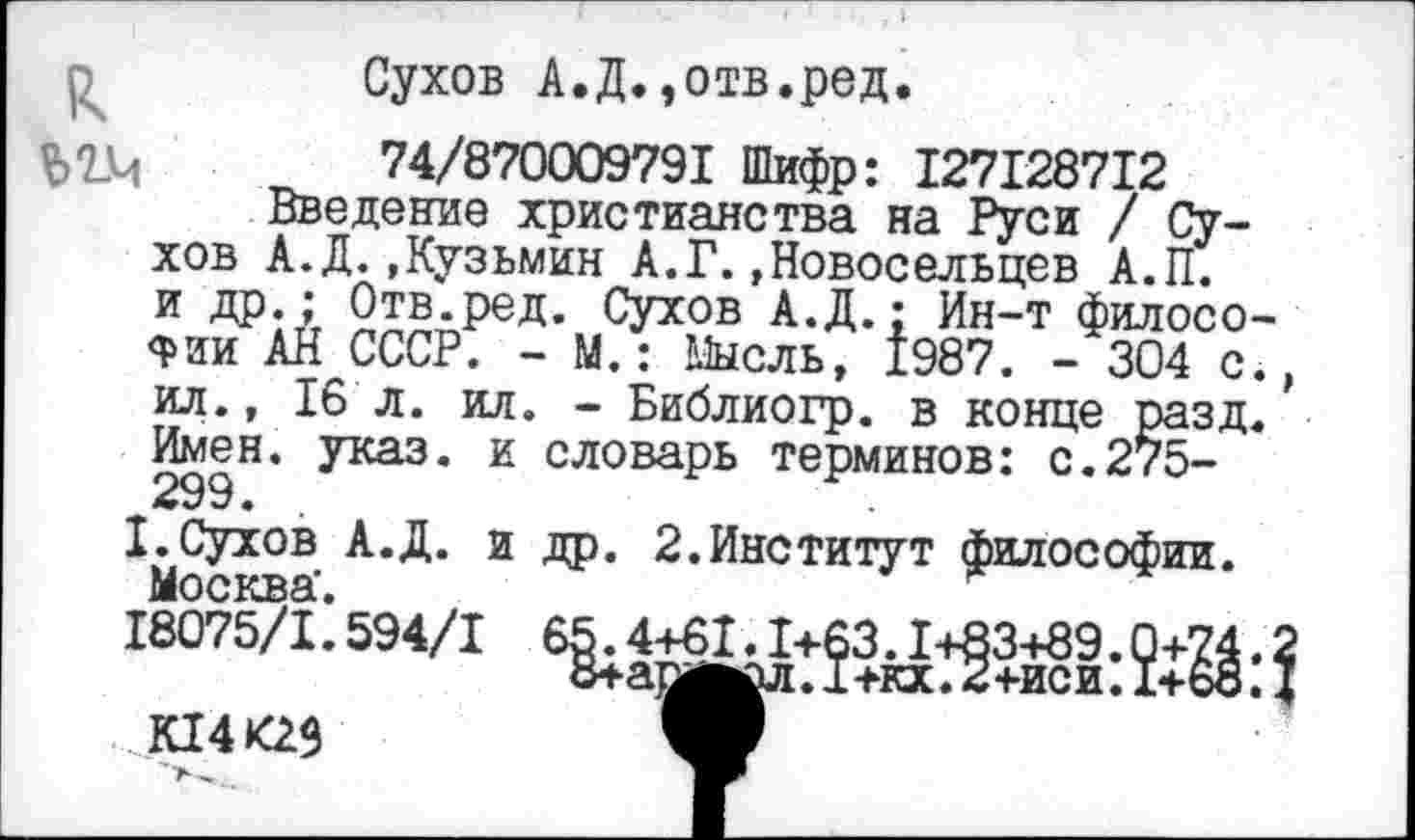 ﻿к
Сухов А.Д.,отв.ред.
74/870009791 Шифр: 127128712 Введение христианства на Руси / Су-А.Д.,Кузьмин_А.Г.,Новосельцев А.П.
-‘304 с.,
хов
и др.; Отв.ред. Сухов А.Д.: Йн-т филосо Фии АН СССР. - М.: Мысль, 1987.
ил., 16 л. ил. - Библиогр. в конце разд Имен. указ, и словарь терминов: с.275-299.
I.Сухов А.Д. и др. 2.Институт философии.
Ыосквя'	~
18075/1*594/1 65.4+61.1+63.1+83+89.0+74.2 8+а^^л. I +кх. 2+иси. 1+68.4
..К14К29	V